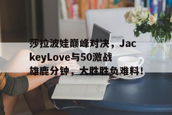 包含莎拉波娃巅峰对决，JackeyLove与50激战雄鹿分钟，大胜胜负难料！的词条